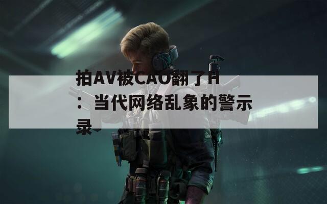 拍AV被CAO翻了H：當代網(wǎng)絡(luò)亂象的警示錄