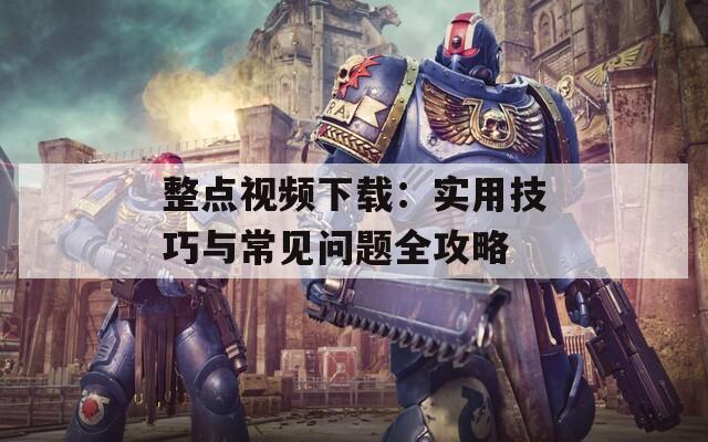 整點(diǎn)視頻下載：實(shí)用技巧與常見問題全攻略