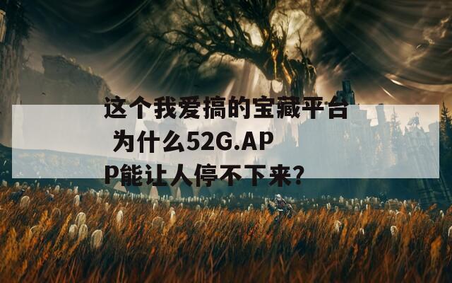 這個(gè)我愛(ài)搞的寶藏平臺(tái) 為什么52G.APP能讓人停不下來(lái)？