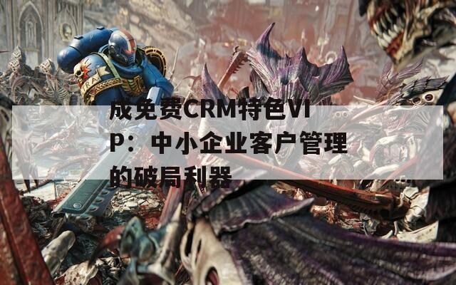 成免費(fèi)CRM特色VIP：中小企業(yè)客戶管理的破局利器