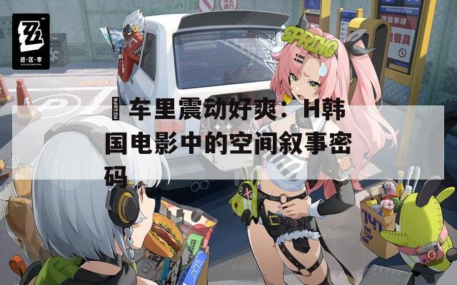 巜車?yán)镎饎?dòng)好爽：H韓國(guó)電影中的空間敘事密碼