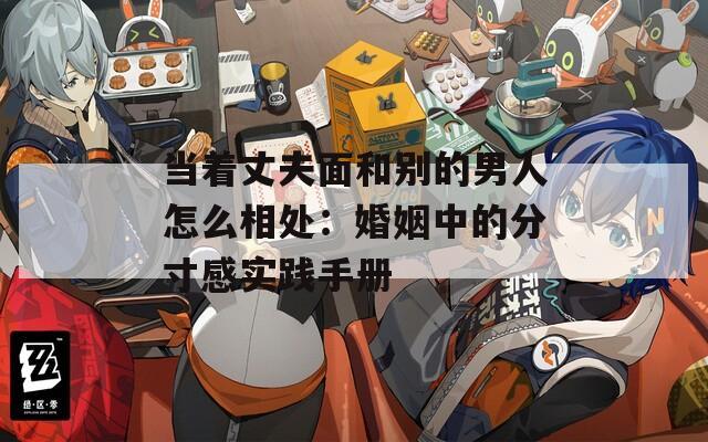 當著丈夫面和別的男人怎么相處：婚姻中的分寸感實踐手冊