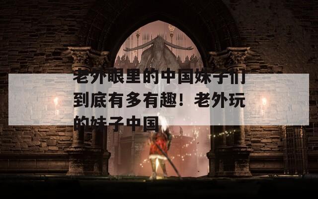老外眼里的中國(guó)妹子們到底有多有趣！老外玩的妹子中國(guó)