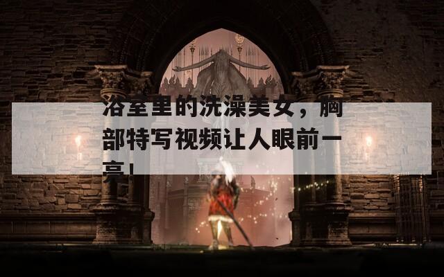 浴室里的洗澡美女，胸部特寫視頻讓人眼前一亮！