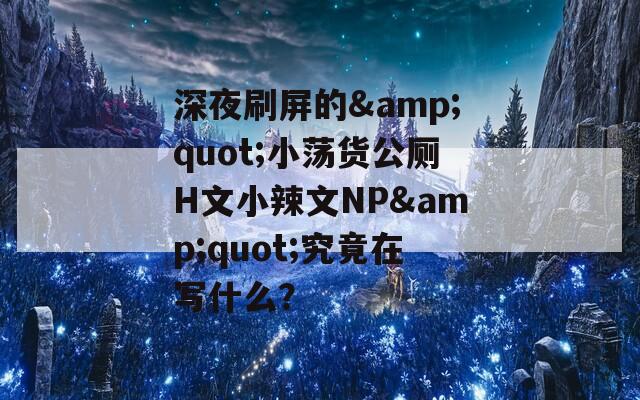深夜刷屏的&quot;小蕩貨公廁H文小辣文NP&quot;究竟在寫什么？