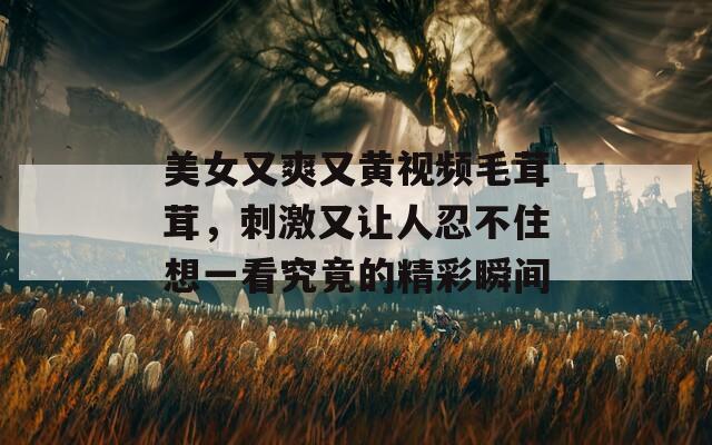 美女又爽又黃視頻毛茸茸，刺激又讓人忍不住想一看究竟的精彩瞬間