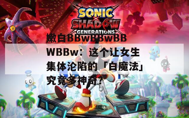 嫩白BBwBBwBBWBBw：這個讓女生集體淪陷的「白魔法」究竟多神奇？