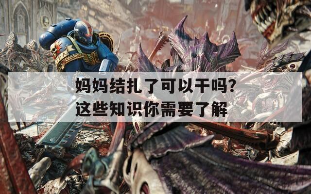 媽媽結(jié)扎了可以干嗎？這些知識(shí)你需要了解