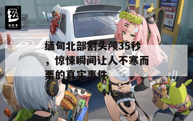 緬甸北部割頭顱35秒，驚悚瞬間讓人不寒而栗的真實(shí)事件
