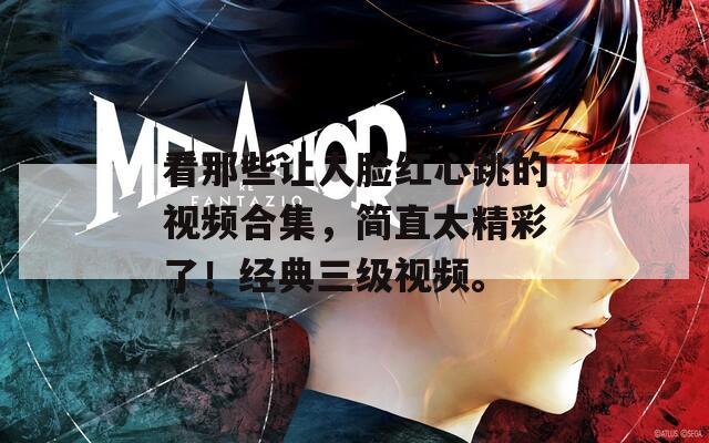 看那些讓人臉紅心跳的視頻合集，簡(jiǎn)直太精彩了！經(jīng)典三級(jí)視頻。