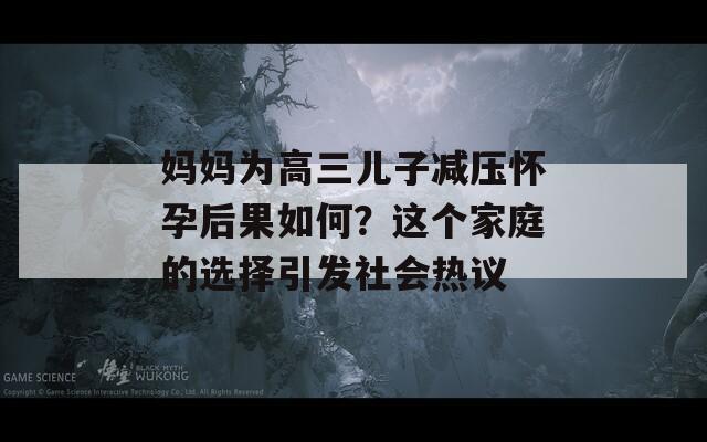 媽媽為高三兒子減壓懷孕后果如何？這個(gè)家庭的選擇引發(fā)社會(huì)熱議