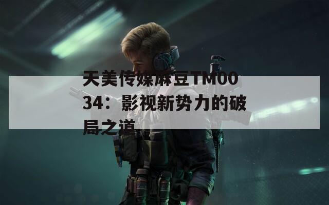 天美傳媒麻豆TM0034：影視新勢(shì)力的破局之道