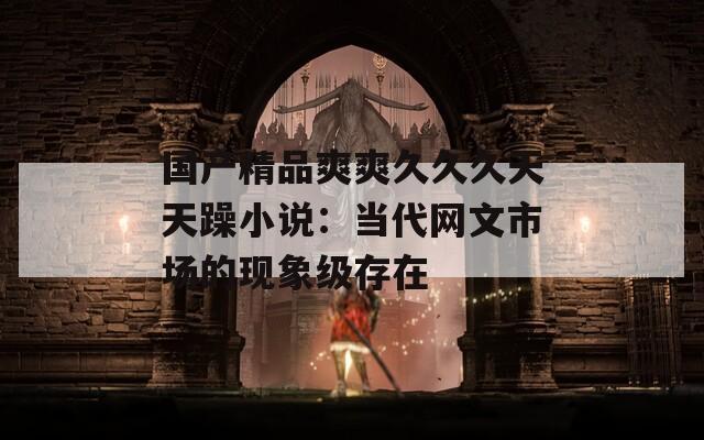 國產(chǎn)精品爽爽久久久天天躁小說：當(dāng)代網(wǎng)文市場的現(xiàn)象級存在