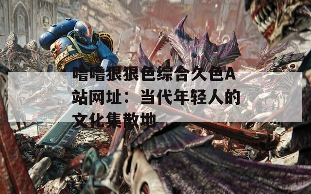 嚕嚕狠狠色綜合久色A站網址：當代年輕人的文化集散地