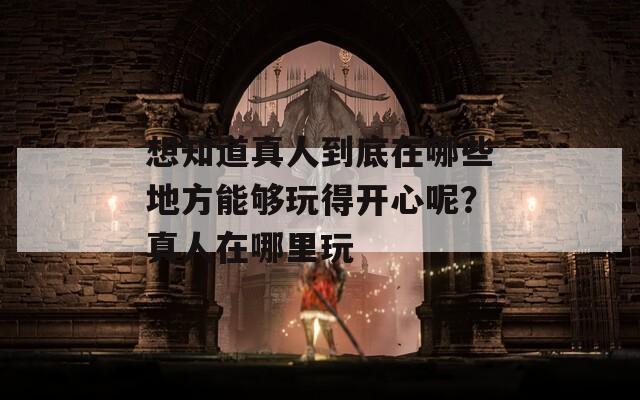 想知道真人到底在哪些地方能夠玩得開心呢？真人在哪里玩