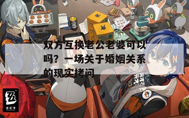 雙方互換老公老婆可以嗎？一場關(guān)于婚姻關(guān)系的現(xiàn)實拷問