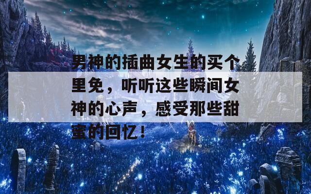 男神的插曲女生的買個里免，聽聽這些瞬間女神的心聲，感受那些甜蜜的回憶！