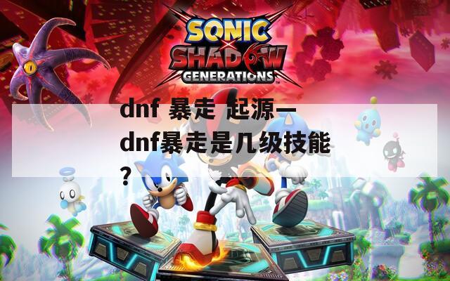 dnf 暴走 起源—dnf暴走是幾級技能？