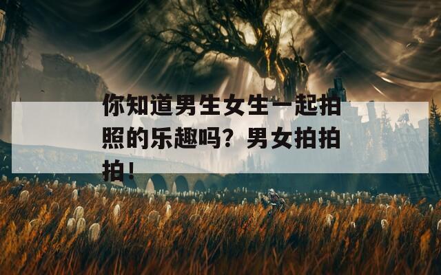 你知道男生女生一起拍照的樂趣嗎？男女拍拍拍！