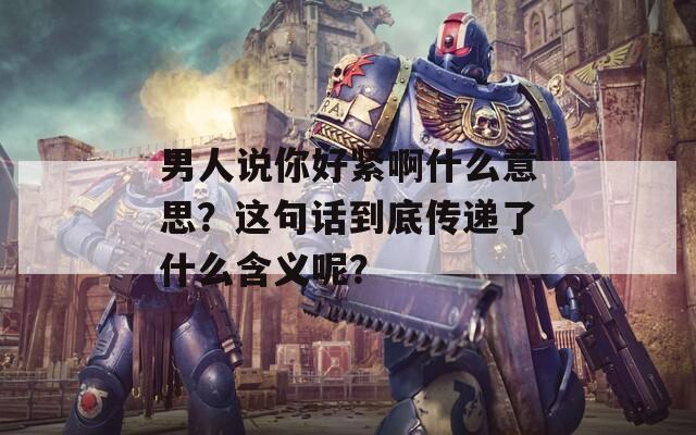 男人說你好緊啊什么意思？這句話到底傳遞了什么含義呢？