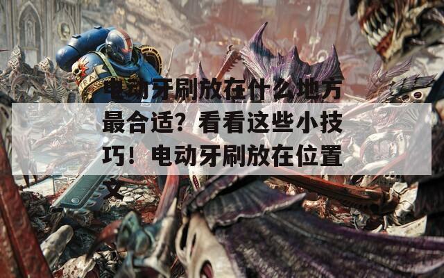 電動牙刷放在什么地方最合適？看看這些小技巧！電動牙刷放在位置文