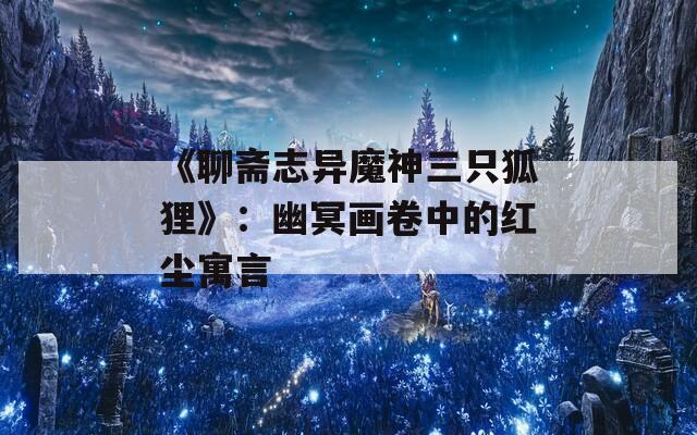 《聊齋志異魔神三只狐貍》：幽冥畫(huà)卷中的紅塵寓言