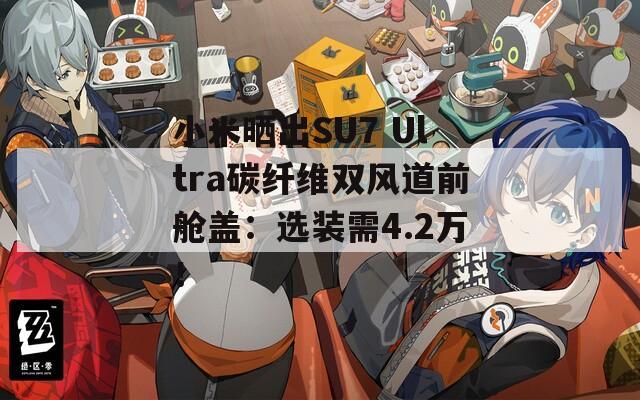 小米曬出SU7 Ultra碳纖維雙風(fēng)道前艙蓋：選裝需4.2萬！