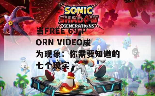 當(dāng)FREE 69 PORN VIDEO成為現(xiàn)象：你需要知道的七個現(xiàn)實