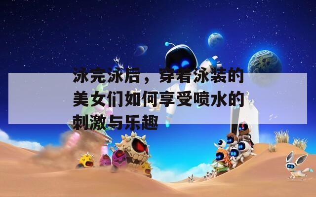 泳完泳后，穿著泳裝的美女們?nèi)绾蜗硎車娝拇碳づc樂趣