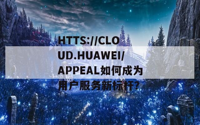 HTTS://CLOUD.HUAWEI/APPEAL如何成為用戶(hù)服務(wù)新標(biāo)桿？