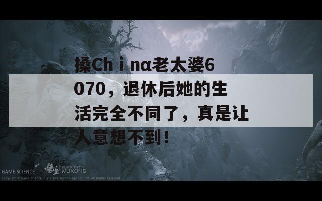 搡Chⅰnα老太婆6070，退休后她的生活完全不同了，真是讓人意想不到！