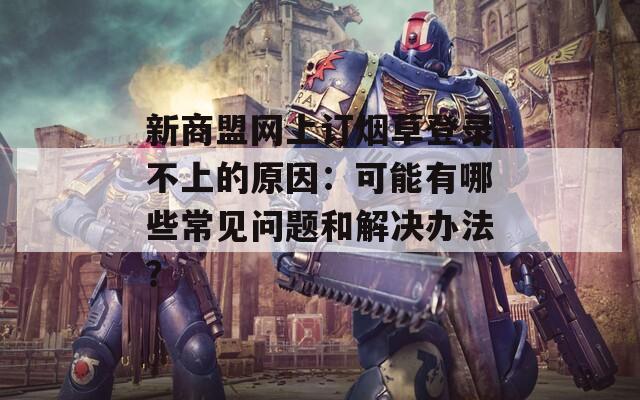 新商盟網(wǎng)上訂煙草登錄不上的原因：可能有哪些常見問題和解決辦法？