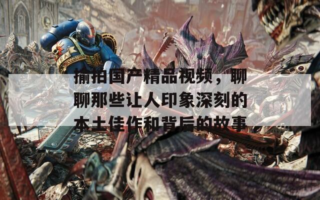揄拍國產(chǎn)精品視頻，聊聊那些讓人印象深刻的本土佳作和背后的故事