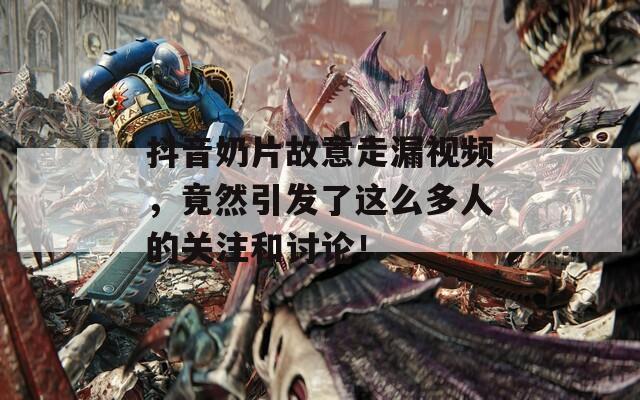 抖音奶片故意走漏視頻，竟然引發(fā)了這么多人的關注和討論！