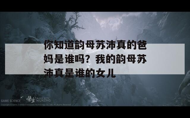 你知道韻母蘇沛真的爸媽是誰(shuí)嗎？我的韻母蘇沛真是誰(shuí)的女兒