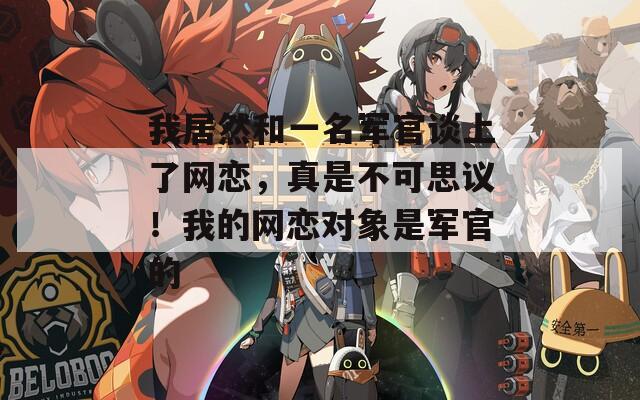 我居然和一名軍官談上了網(wǎng)戀，真是不可思議！我的網(wǎng)戀對象是軍官的
