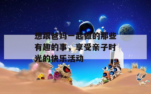 想跟爸媽一起做的那些有趣的事，享受親子時(shí)光的快樂(lè)活動(dòng)