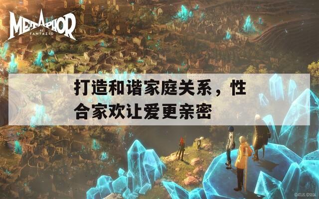 打造和諧家庭關(guān)系，性合家歡讓愛更親密