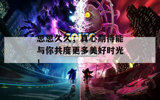 思思久久，真心期待能與你共度更多美好時(shí)光！