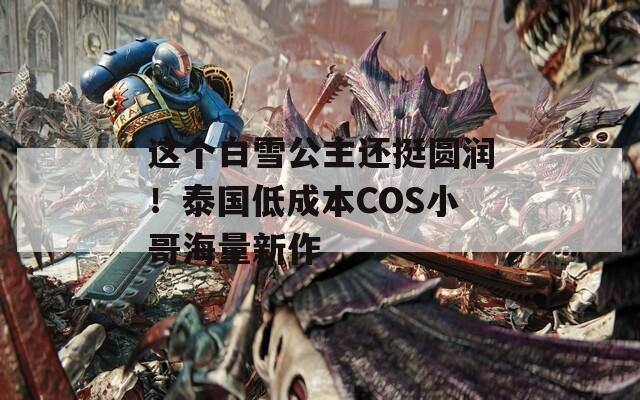 這個(gè)白雪公主還挺圓潤！泰國低成本COS小哥海量新作