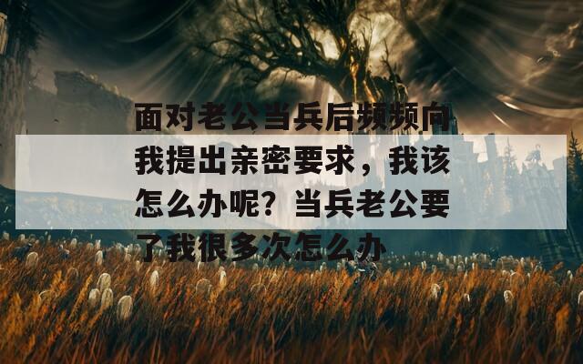 面對(duì)老公當(dāng)兵后頻頻向我提出親密要求，我該怎么辦呢？當(dāng)兵老公要了我很多次怎么辦