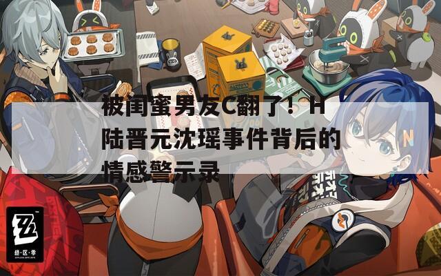 被閨蜜男友C翻了！H陸晉元沈瑤事件背后的情感警示錄