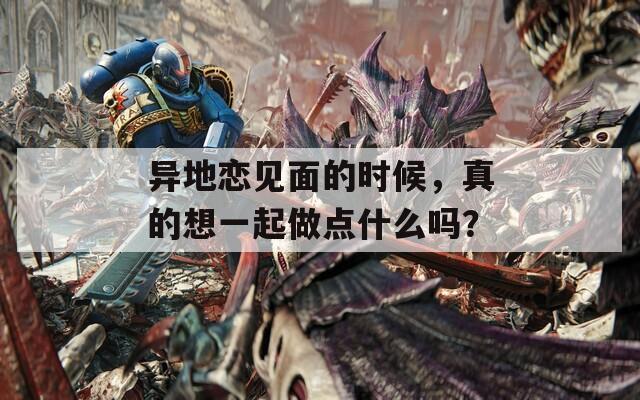 異地戀見面的時(shí)候，真的想一起做點(diǎn)什么嗎？