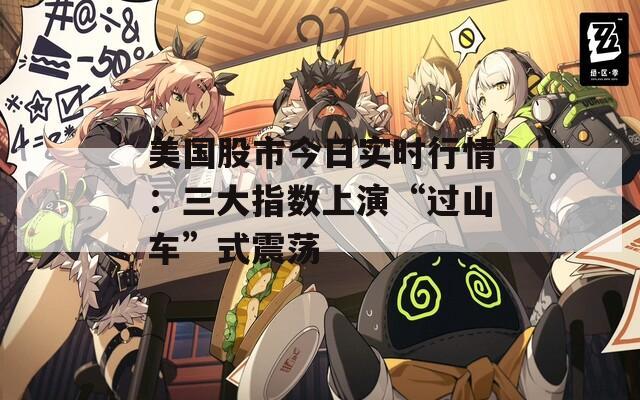 美國(guó)股市今日實(shí)時(shí)行情：三大指數(shù)上演“過(guò)山車(chē)”式震蕩
