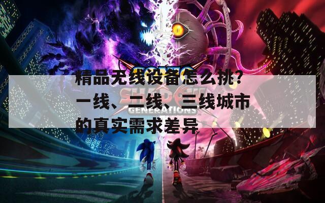 精品無線設備怎么挑？一線、二線、三線城市的真實需求差異