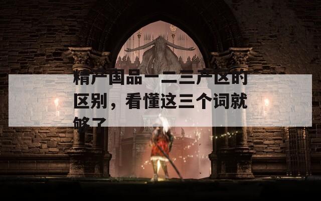 精產(chǎn)國品一二三產(chǎn)區(qū)的區(qū)別，看懂這三個(gè)詞就夠了