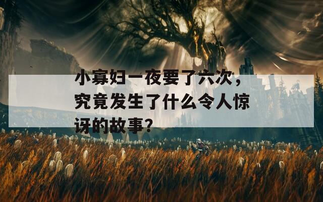 小寡婦一夜要了六次，究竟發(fā)生了什么令人驚訝的故事？
