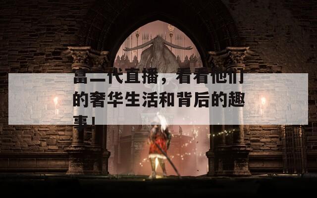 富二代直播，看看他們的奢華生活和背后的趣事！