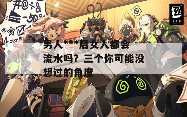 男人***后女人都會流水嗎？三個你可能沒想過的角度