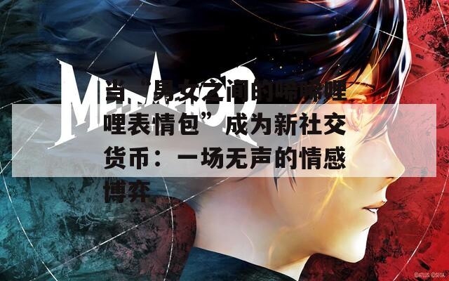 當“男女之間的唏唏哩哩表情包”成為新社交貨幣：一場無聲的情感博弈